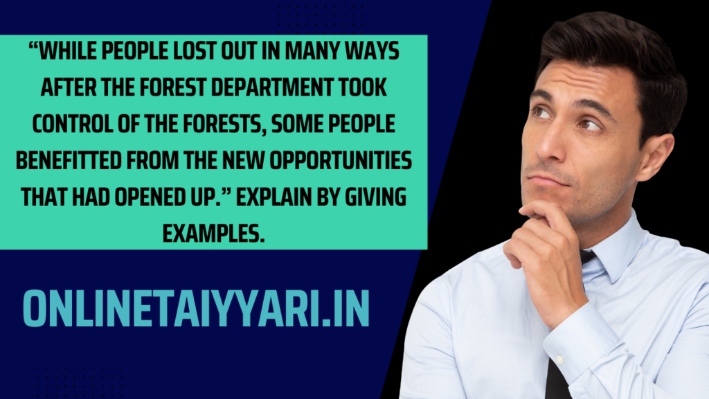 “While people lost out in many ways after the forest department took control of the forests, some people benefitted from the new opportunities that had opened up.” Explain by giving examples.